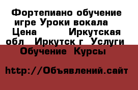 Фортепиано обучение игре.Уроки вокала. › Цена ­ 500 - Иркутская обл., Иркутск г. Услуги » Обучение. Курсы   